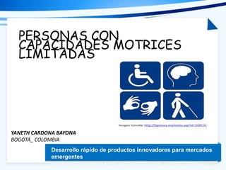 Tema de la presentación
Desarrollo rápido de productos innovadores para mercados
emergentes
Dr. Arturo Molina Gutiérrez ● Prof. David Romero Díaz ● Dr. Pedro Ponce Cruz
PERSONAS CON
CAPACIDADES MOTRICES
LIMITADAS
YANETH CARDONA BAYONA
BOGOTÁ_ COLOMBIA
 