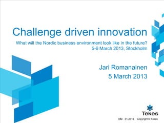 Challenge driven innovation
What will the Nordic business environment look like in the future?
                                     5-6 March 2013, Stockholm



                                         Jari Romanainen
                                            5 March 2013




                                                   DM 01-2013   Copyright © Tekes
 