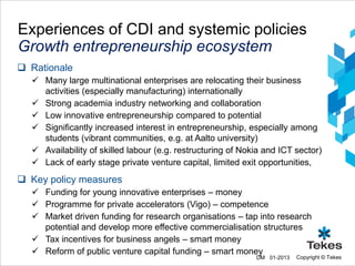 Experiences of CDI and systemic policies
Growth entrepreneurship ecosystem
 Rationale
   Many large multinational enterprises are relocating their business
    activities (especially manufacturing) internationally
   Strong academia industry networking and collaboration
   Low innovative entrepreneurship compared to potential
   Significantly increased interest in entrepreneurship, especially among
    students (vibrant communities, e.g. at Aalto university)
   Availability of skilled labour (e.g. restructuring of Nokia and ICT sector)
   Lack of early stage private venture capital, limited exit opportunities,
 Key policy measures
   Funding for young innovative enterprises – money
   Programme for private accelerators (Vigo) – competence
   Market driven funding for research organisations – tap into research
    potential and develop more effective commercialisation structures
   Tax incentives for business angels – smart money
   Reform of public venture capital funding – smart money
                                                             DM 01-2013   Copyright © Tekes
 