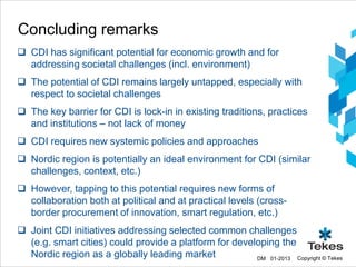Concluding remarks
 CDI has significant potential for economic growth and for
  addressing societal challenges (incl. environment)
 The potential of CDI remains largely untapped, especially with
  respect to societal challenges
 The key barrier for CDI is lock-in in existing traditions, practices
  and institutions – not lack of money
 CDI requires new systemic policies and approaches
 Nordic region is potentially an ideal environment for CDI (similar
  challenges, context, etc.)
 However, tapping to this potential requires new forms of
  collaboration both at political and at practical levels (cross-
  border procurement of innovation, smart regulation, etc.)
 Joint CDI initiatives addressing selected common challenges
  (e.g. smart cities) could provide a platform for developing the
  Nordic region as a globally leading market            DM 01-2013 Copyright © Tekes
 