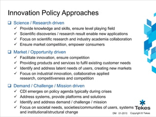 Innovation Policy Approaches
 Science / Research driven
      Provide knowledge and skills, ensure level playing field
      Scientific discoveries / research result enable new applications
      Focus on scientific research and industry academia collaboration
      Ensure market competition, empower consumers
 Market / Opportunity driven
      Facilitate innovation, ensure competition
      Providing products and services to fulfil existing customer needs
      Identify and address latent needs of users, creating new markets
      Focus on industrial innovation, collaborative applied
       research, competitiveness and competition
 Demand / Challenge / Mission driven
      CDI emerges on policy agenda typically during crises
      Address systems, provide platforms and solutions
      Identify and address demand / challenge / mission
      Focus on societal needs, societies/communities of users, systems
       and institutional/structural change                  DM 01-2013 Copyright © Tekes
 