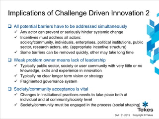 Implications of Challenge Driven Innovation 2
 All potential barriers have to be addressed simultaneously
    Any actor can prevent or seriously hinder systemic change
    Incentives must address all actors:
     society/community, individuals, enterprises, political institutions, public
     sector, research actors, etc. (appropriate incentive structure)
    Some barriers can be removed quickly, other may take long time
 Weak problem owner means lack of leadership
    Typically public sector, society or user community with very little or no
     knowledge, skills and experience in innovation
    Typically no clear longer term vision or strategy
    Fragmented governance system
 Society/community acceptance is vital
    Changes in institutional practices needs to take place both at
     individual and at community/society level
    Society/community must be engaged in the process (social shaping)

                                                               DM 01-2013   Copyright © Tekes
 