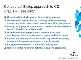 Conceptual 3-step approach to CDI
Step 1 – Feasibility
 Understand the challenge and its underlying reasons
 Understand to what extent the challenge and its underlying
  reasons are society specific and to what extent they are generic
 Identify the appropriate system which needs to be addressed and
  how it is linked to the outside world
 Understand the existing systems, relevant actors and
  activities, key drivers, barriers and on-going and future trends
 Analyse and address lack of innovation capabilities, especially
  among problem owners and user community/society
 Engage problem owners, preferably in leading role
 Identify a limited number of potential innovative approaches



                                                    DM 01-2013   Copyright © Tekes
 