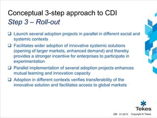 Conceptual 3-step approach to CDI
Step 3 – Roll-out
 Launch several adoption projects in parallel in different social and
  systemic contexts
 Facilitates wider adoption of innovative systemic solutions
  (opening of larger markets, enhanced demand) and thereby
  provides a stronger incentive for enterprises to participate in
  experimentation
 Parallel implementation of several adoption projects enhances
  mutual learning and innovation capacity
 Adoption in different contexts verifies transferability of the
  innovative solution and facilitates access to global markets




                                                       DM 01-2013   Copyright © Tekes
 