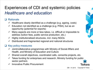 Experiences of CDI and systemic policies
Healthcare and education
 Rationale
   Healthcare clearly identified as a challenge (e.g. ageing, costs)
   Education not identified as a challenge (e.g. PISA), but as an
    opportunity (potential for exports)
   Many aspects are more or less taboo, i.e. difficult or impossible to
    address (tuition fees, public service production, etc.)
   Highly institutionalised structures, incl. many NGOs
   Distributed and fragmented regional and national structures
 Key policy measures
   Joint/collaborative programmes with Ministry of Social Affairs and
    Health, and Ministry of Education and Culture
   Shared overall objectives, coordinated calls, consortia projects, etc.
   Tekes funding for enterprises and research, Ministry funding for public
    sector partners
   Innovative Public Procurement
                                                            DM 01-2013   Copyright © Tekes
 