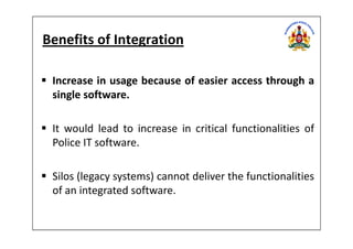 Benefits of Integration
Increase in usage because of easier access through a
single software.
It would lead to increase in critical functionalities ofIt would lead to increase in critical functionalities of
Police IT software.
Silos (legacy systems) cannot deliver the functionalities
of an integrated software.
 