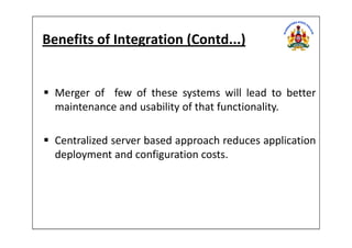 Benefits of Integration (Contd...)
Merger of few of these systems will lead to better
maintenance and usability of that functionality.
Centralized server based approach reduces application
deployment and configuration costs.
 