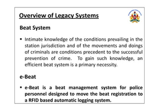 Overview of Legacy Systems
Beat System
Intimate knowledge of the conditions prevailing in the
station jurisdiction and of the movements and doings
of criminals are conditions precedent to the successful
prevention of crime. To gain such knowledge, anprevention of crime. To gain such knowledge, an
efficient beat system is a primary necessity.
e-Beat
e-Beat is a beat management system for police
personnel designed to move the beat registration to
a RFID based automatic logging system.
 