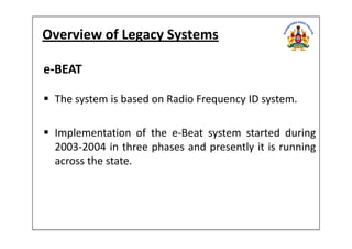 Overview of Legacy Systems
e-BEAT
The system is based on Radio Frequency ID system.
Implementation of the e-Beat system started during
2003-2004 in three phases and presently it is running
across the state.
 