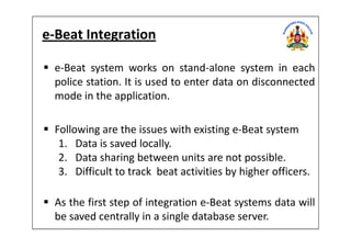 e-Beat Integration
e-Beat system works on stand-alone system in each
police station. It is used to enter data on disconnected
mode in the application.
Following are the issues with existing e-Beat systemFollowing are the issues with existing e-Beat system
1. Data is saved locally.
2. Data sharing between units are not possible.
3. Difficult to track beat activities by higher officers.
As the first step of integration e-Beat systems data will
be saved centrally in a single database server.
 