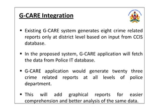 G-CARE Integration
Existing G-CARE system generates eight crime related
reports only at district level based on input from CCIS
database.
In the proposed system, G-CARE application will fetchIn the proposed system, G-CARE application will fetch
the data from Police IT database.
G-CARE application would generate twenty three
crime related reports at all levels of police
department.
This will add graphical reports for easier
comprehension and better analysis of the same data.
 