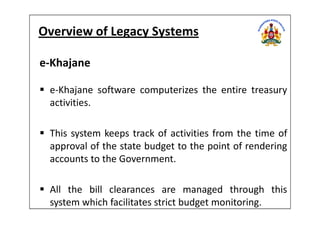 Overview of Legacy Systems
e-Khajane
e-Khajane software computerizes the entire treasury
activities.
This system keeps track of activities from the time of
approval of the state budget to the point of rendering
accounts to the Government.
All the bill clearances are managed through this
system which facilitates strict budget monitoring.
 