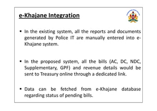 e-Khajane Integration
In the existing system, all the reports and documents
generated by Police IT are manually entered into e-
Khajane system.
In the proposed system, all the bills (AC, DC, NDC,
Supplementary, GPF) and revenue details would be
sent to Treasury online through a dedicated link.
Data can be fetched from e-Khajane database
regarding status of pending bills.
 