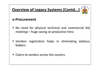 Overview of Legacy Systems (Contd...)
e-Procurement
No need for physical technical and commercial bid
meetings – huge saving on productive time.
Vendors registration helps in eliminating dubious
bidders.
Caters to vendors across the country.
 