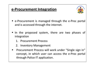 e-Procurement Integration
e-Procurement is managed through the e-Proc portal
and is accessed through the internet.
In the proposed system, there are two phases ofIn the proposed system, there are two phases of
integration
1. Procurement Process
2. Inventory Management
Procurement Process will work under “Single sign in”
concept, in which user can access the e-Proc portal
through Police IT application.
 