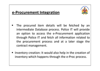 e-Procurement Integration
The procured item details will be fetched by an
intermediate Database process. Police IT will provide
an option to access the e-Procurement application
through Police IT and fetch all information related tothrough Police IT and fetch all information related to
the procurement process and at a later stage the
contract management.
Inventory creation: It would also help in the creation of
inventory which happens through the e-Proc process.
 