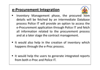 e-Procurement Integration
Inventory Management phase, the procured item
details will be fetched by an intermediate Database
process Police IT will provide an option to access the
e-Procurement application through Police IT and fetch
all information related to the procurement process
and at a later stage the contract management.and at a later stage the contract management.
It would also help in the creation of inventory which
happens through the e-Proc process.
It would help the users to generate integrated reports
from both e-Proc and Police IT.
 