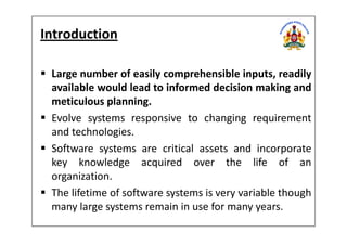Introduction
Large number of easily comprehensible inputs, readily
available would lead to informed decision making and
meticulous planning.
Evolve systems responsive to changing requirementEvolve systems responsive to changing requirement
and technologies.
Software systems are critical assets and incorporate
key knowledge acquired over the life of an
organization.
The lifetime of software systems is very variable though
many large systems remain in use for many years.
 