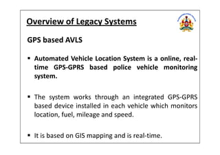 Overview of Legacy Systems
GPS based AVLS
Automated Vehicle Location System is a online, real-
time GPS-GPRS based police vehicle monitoring
system.system.
The system works through an integrated GPS-GPRS
based device installed in each vehicle which monitors
location, fuel, mileage and speed.
It is based on GIS mapping and is real-time.
 