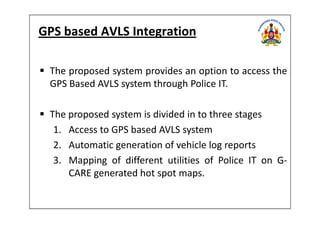GPS based AVLS Integration
The proposed system provides an option to access the
GPS Based AVLS system through Police IT.
The proposed system is divided in to three stagesThe proposed system is divided in to three stages
1. Access to GPS based AVLS system
2. Automatic generation of vehicle log reports
3. Mapping of different utilities of Police IT on G-
CARE generated hot spot maps.
 