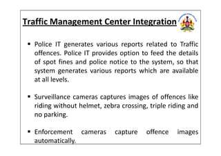 Traffic Management Center Integration
Police IT generates various reports related to Traffic
offences. Police IT provides option to feed the details
of spot fines and police notice to the system, so that
system generates various reports which are available
at all levels.at all levels.
Surveillance cameras captures images of offences like
riding without helmet, zebra crossing, triple riding and
no parking.
Enforcement cameras capture offence images
automatically.
 