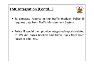 TMC Integration (Contd...)
To generate reports in the traffic module, Police IT
requires data from Traffic Management System.
Police IT would then provide integrated reports relatedPolice IT would then provide integrated reports related
to MV Act Cases booked and traffic fines from both
Police IT and TMC.
 