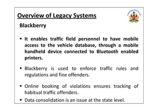 Overview of Legacy Systems
Blackberry
It enables traffic field personnel to have mobile
access to the vehicle database, through a mobile
handheld device connected to Bluetooth enabled
printers.printers.
Blackberry is used to enforce traffic rules and
regulations and fine offenders.
Online booking of violations ensures tracking of
habitual traffic offenders.
Data consolidation is an issue at the state level.
 