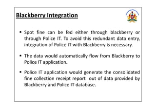 Blackberry Integration
Spot fine can be fed either through blackberry or
through Police IT. To avoid this redundant data entry,
integration of Police IT with Blackberry is necessary.
The data would automatically flow from Blackberry toThe data would automatically flow from Blackberry to
Police IT application.
Police IT application would generate the consolidated
fine collection receipt report out of data provided by
Blackberry and Police IT database.
 