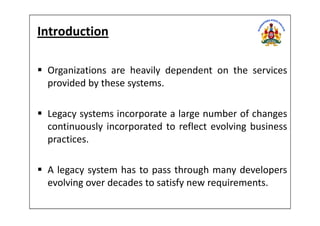 Introduction
Organizations are heavily dependent on the services
provided by these systems.
Legacy systems incorporate a large number of changesLegacy systems incorporate a large number of changes
continuously incorporated to reflect evolving business
practices.
A legacy system has to pass through many developers
evolving over decades to satisfy new requirements.
 