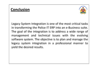 Legacy System Integration is one of the most critical tasks
in transforming the Police IT ERP into an e-Business suite.
The goal of the integration is to address a wide range of
management and technical issues with the evolving
Conclusion
management and technical issues with the evolving
software system. The objective is to plan and manage the
legacy system integration in a professional manner to
yield the desired results.
 
