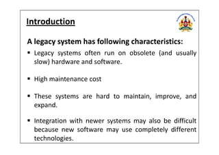 Introduction
A legacy system has following characteristics:
Legacy systems often run on obsolete (and usually
slow) hardware and software.
High maintenance costHigh maintenance cost
These systems are hard to maintain, improve, and
expand.
Integration with newer systems may also be difficult
because new software may use completely different
technologies.
 