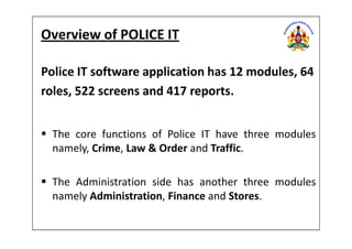 Overview of POLICE IT
Police IT software application has 12 modules, 64
roles, 522 screens and 417 reports.
The core functions of Police IT have three modules
namely, Crime, Law & Order and Traffic.
The Administration side has another three modules
namely Administration, Finance and Stores.
 