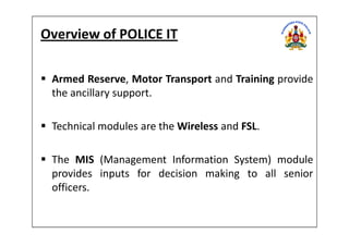 Overview of POLICE IT
Armed Reserve, Motor Transport and Training provide
the ancillary support.
Technical modules are the Wireless and FSL.Technical modules are the Wireless and FSL.
The MIS (Management Information System) module
provides inputs for decision making to all senior
officers.
 