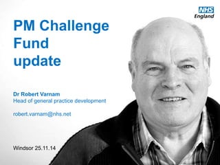 PM Challenge 
Fund 
update 
Dr Robert Varnam 
Head of general practice development 
robert.varnam@nhs.net 
Windsor 25.11.14 
www.england.nhs.uk 
Video at 
vimeo.com/113578615 
Password “cumberland” 
 