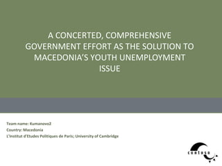 A CONCERTED, COMPREHENSIVE
          GOVERNMENT EFFORT AS THE SOLUTION TO
           MACEDONIA’S YOUTH UNEMPLOYMENT
                         ISSUE




Team name: Kumanovo2
Country: Macedonia
L'Institut d'Etudes Politiques de Paris; University of Cambridge
 