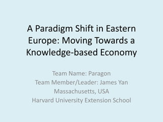 A Paradigm Shift in Eastern
Europe: Moving Towards a
Knowledge-based Economy

        Team Name: Paragon
  Team Member/Leader: James Yan
         Massachusetts, USA
 Harvard University Extension School
 
