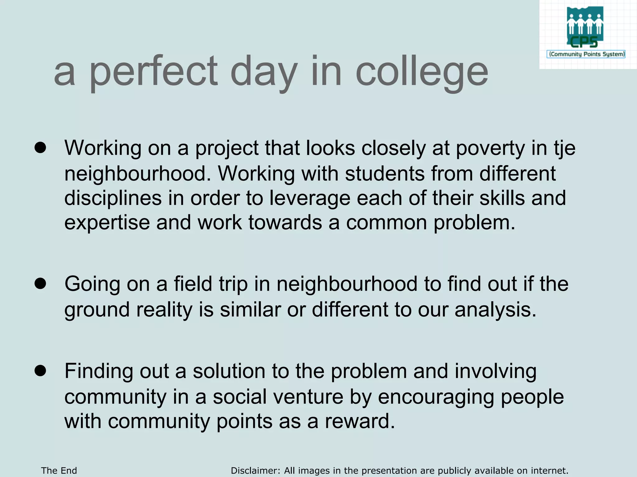 a perfect day in college
● Working on a project that looks closely at poverty in tje
    neighbourhood. Working with students from different
    disciplines in order to leverage each of their skills and
    expertise and work towards a common problem.

● Going on a field trip in neighbourhood to find out if the
    ground reality is similar or different to our analysis.

● Finding out a solution to the problem and involving
    community in a social venture by encouraging people
    with community points as a reward.

The End                Disclaimer: All images in the presentation are publicly available on internet.
 