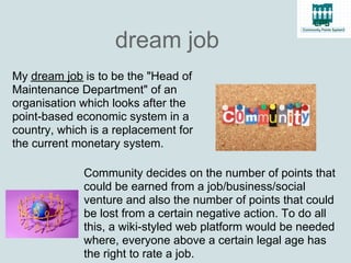 dream job
My dream job is to be the "Head of
Maintenance Department" of an
organisation which looks after the
point-based economic system in a
country, which is a replacement for
the current monetary system.

             Community decides on the number of points that
             could be earned from a job/business/social
             venture and also the number of points that could
             be lost from a certain negative action. To do all
             this, a wiki-styled web platform would be needed
             where, everyone above a certain legal age has
             the right to rate a job.
 