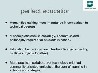 perfect education
● Humanities gaining more importance in comparison to
   technical degrees.

● A basic proficiency in sociology, economics and
   philosophy required for students in school.

● Education becoming more interdisciplinary(connecting
   multiple subjects together).

● More practical, collaborative, technology oriented
   community oriented projects at the core of learning in
   schools and colleges.
 