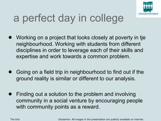 a perfect day in college
● Working on a project that looks closely at poverty in tje
    neighbourhood. Working with students from different
    disciplines in order to leverage each of their skills and
    expertise and work towards a common problem.

● Going on a field trip in neighbourhood to find out if the
    ground reality is similar or different to our analysis.

● Finding out a solution to the problem and involving
    community in a social venture by encouraging people
    with community points as a reward.

The End                Disclaimer: All images in the presentation are publicly available on internet.
 