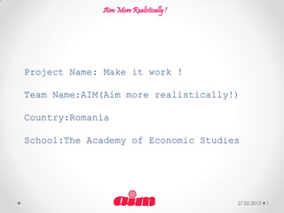 Aim More Realistically !




Project Name: Make it work !

Team Name:AIM(Aim more realistically!)

Country:Romania

School:The Academy of Economic Studies




                                        27.02.2013   1
 