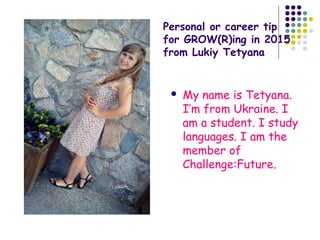Personal or career tip
for GROW(R)ing in 2015
from Lukiy Tetyana
 My name is Tetyana.
I’m from Ukraine. I
am a student. I study
languages. I am the
member of
Challenge:Future.
 
