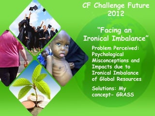 CF Challenge Future 2012 “ Facing an  Ironical Imbalance” Problem Perceived: Psychological Misconceptions and Impacts due to Ironical Imbalance of Global Resources Solutions: My concept- GRASS 