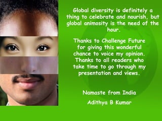 Global diversity is definitely a  thing to celebrate and nourish, but  global animosity is the need of the  hour. Thanks to Challenge Future for giving this wonderful chance to voice my opinion. Thanks to all readers who take time to go through my presentation and views. Namaste from India Adithya B Kumar 