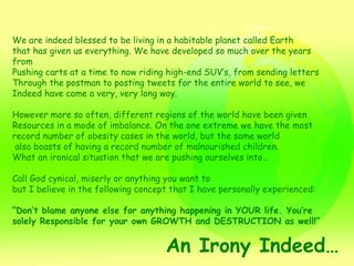 We are indeed blessed to be living in a habitable planet called Earth  that has given us everything. We have developed so much over the years from Pushing carts at a time to now riding high-end SUV’s, from sending letters  Through the postman to posting tweets for the entire world to see, we Indeed have come a very, very long way.  However more so often, different regions of the world have been given  Resources in a mode of imbalance. On the one extreme we have the most  record number of obesity cases in the world, but the same world also boasts of having a record number of malnourished children.  What an ironical situation that we are pushing ourselves into… Call God cynical, miserly or anything you want to but I believe in the following concept that I have personally experienced: “ Don’t blame anyone else for anything happening in YOUR life. You’re solely Responsible for your own GROWTH and DESTRUCTION as well!” An Irony Indeed… 