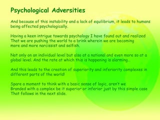 Psychological Adversities And because of this instability and a lack of equilibrium, it leads to humans  being affected psychologically. Having a keen intrigue towards psychology I have found out and realized That we are pushing the world to a brink wherein we are becoming  more and more narcissist and selfish.  Not only on an individual level but also at a national and even more so at a global level. And the rate at which this is happening is alarming… And this leads to the creation of superiority and inferiority complexes in  different parts of the world! Spare a moment to think with a basic sense of logic, aren’t we  Branded with a complex be it superior or inferior just by this simple case That follows in the next slide. 