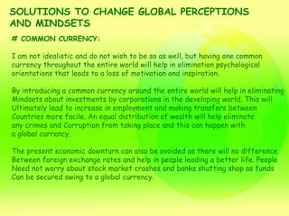 SOLUTIONS TO CHANGE GLOBAL PERCEPTIONS  AND MINDSETS # COMMON CURRENCY: I am not idealistic and do not wish to be so as well, but having one common  currency throughout the entire world will help in elimination psychological  orientations that leads to a loss of motivation and inspiration. By introducing a common currency around the entire world will help in eliminating Mindsets about investments by corporations in the developing world. This will Ultimately lead to increase in employment and making transfers between  Countries more facile. An equal distribution of wealth will help eliminate  any crimes and Corruption from taking place and this can happen with  a global currency. The present economic downturn can also be avoided as there will no difference Between foreign exchange rates and help in people leading a better life. People  Need not worry about stock market crashes and banks shutting shop as funds  Can be secured owing to a global currency. 
