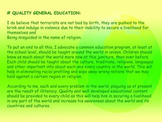 # QUALITY GENERAL EDUCATION: I do believe that terrorists are not bad by birth, they are pushed to the brink and indulge in violence due to their inability to secure a livelihood for themselves and Being misguided in the name of religion. To put an end to all this, I advocate a common education program, at least at the school level, should be taught around the world in unison. Children should know as much about the world more now at this juncture, than ever before. Each child should be taught about the culture, traditions, religions, languages and other important info about each and every country in the world. This will help in eliminating racial profiling and wipe away wrong notions that we may hold against a certain region or religion. According to me, each and every problem in the world, plaguing us at present are the result of illiteracy. Quality and well developed educational content should be provided to every child as this will help him in securing a livelihood in any part of the world and increase his awareness about the world and its countries and cultures. 