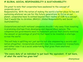 # GLOBAL SOCIAL RESPONSIBILITY & SUSTAINABILITY: Its great to note that corporates have awakened to the concept of corporate social Responsibility. With the notion of making the world a better place to live and sustaining whatever we can for the future generations to thrive on our planet, corporates have to extned beyond their realms of CSR to a concept that I would like to christen, GRASS ( Global Responsibility and Social Sustainability). Corporations and multi-national companies shouldn't shy away from investing in promising startups from developing and impoverished nations. The companies and governments need to implement policies that clearly mentions the amount or percentage of profits that need to be invested in startups across the world. This will help in uplifting not just spirits but also empowering a society and nation altogether. Corporations shouldn’t view this a commercial transactions, and rather view it as a social undertaking that gives them emotional satisfaction.  “ Its every duty of an individual to put back the equivalent, if not more, of what the world has given him!” -Anonymous 