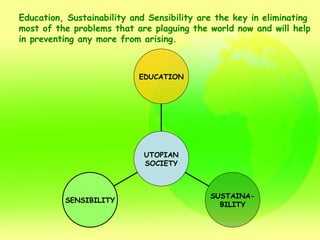 Education, Sustainability and Sensibility are the key in eliminating  most of the problems that are plaguing the world now and will help  in preventing any more from arising. EDUCATION SUSTAINA- BILITY SENSIBILITY UTOPIAN SOCIETY 